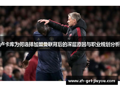 卢卡库为何选择加盟曼联背后的深层原因与职业规划分析 卢卡库为何选择加盟曼联背后的深层原因与职业规划分析