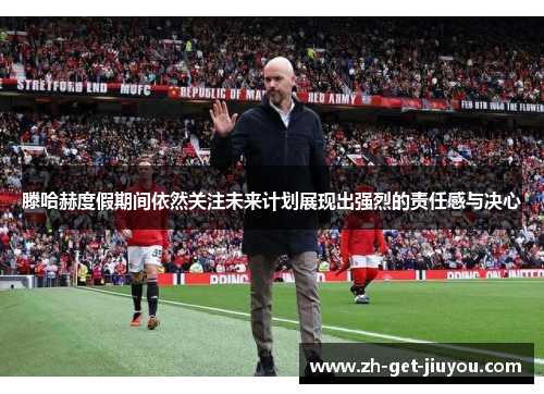 滕哈赫度假期间依然关注未来计划展现出强烈的责任感与决心 滕哈赫度假期间依然关注未来计划展现出强烈的责任感与决心