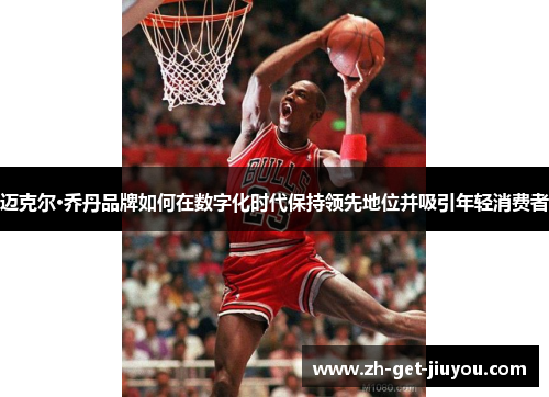 迈克尔·乔丹品牌如何在数字化时代保持领先地位并吸引年轻消费者 迈克尔·乔丹品牌如何在数字化时代保持领先地位并吸引年轻消费者