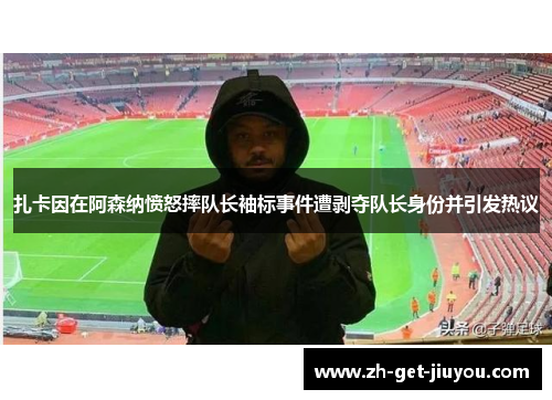 扎卡因在阿森纳愤怒摔队长袖标事件遭剥夺队长身份并引发热议