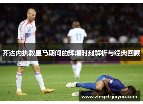 齐达内执教皇马期间的辉煌时刻解析与经典回顾 齐达内执教皇马期间的辉煌时刻解析与经典回顾